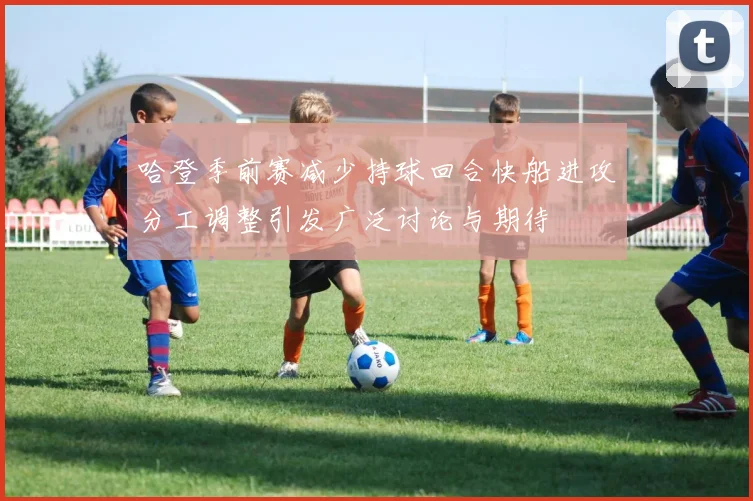哈登季前赛减少持球回合快船进攻分工调整引发广泛讨论与期待