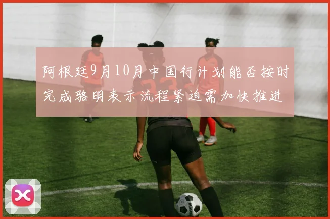 阿根廷9月10月中国行计划能否按时完成骆明表示流程紧迫需加快推进