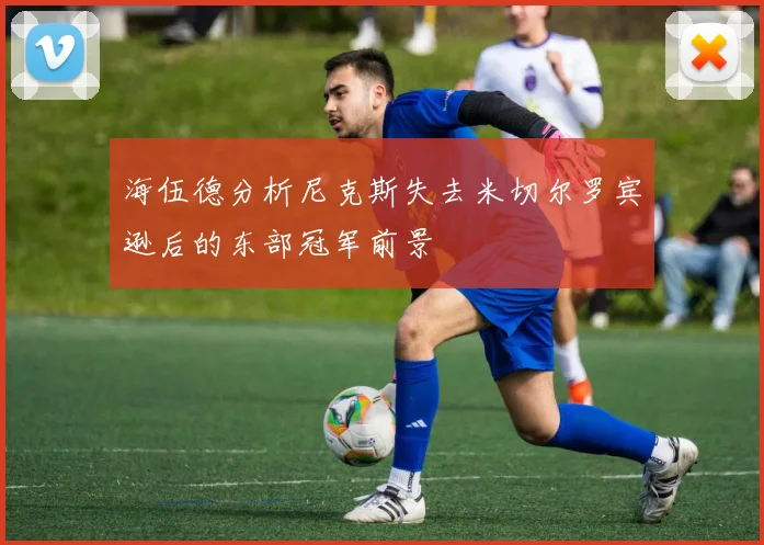 海伍德分析尼克斯失去米切尔罗宾逊后的东部冠军前景