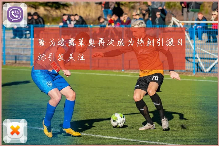 隆戈透露莱奥再次成为热刺引援目标引发关注
