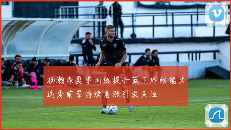 杨瀚森夏季训练提升篮下终结能力选秀前景持续看涨引发关注