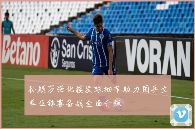 孙颖莎强化接发球细节助力国乒女单亚锦赛备战全面升级